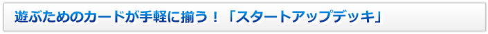 遊ぶためのカードが手軽に揃う！「スタートアップデッキ」